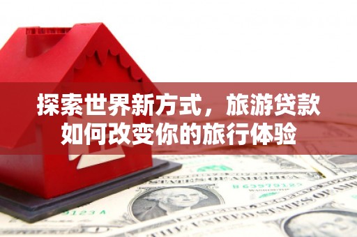 叙永探索世界新方式，旅游贷款如何改变你的旅行体验