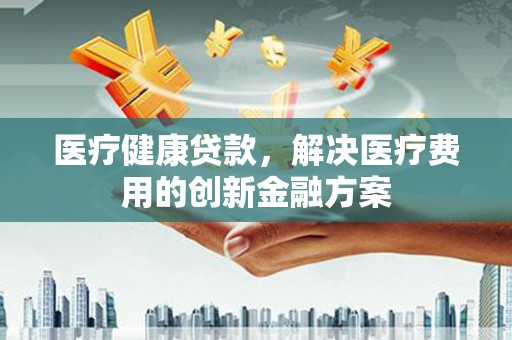 平舆医疗健康贷款，解决医疗费用的创新金融方案